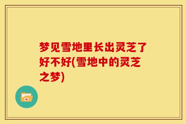 梦见雪地里长出灵芝了好不好(雪地中的灵芝之梦) 梦见雪地里长出灵芝了好不好(雪地中的灵芝之梦)