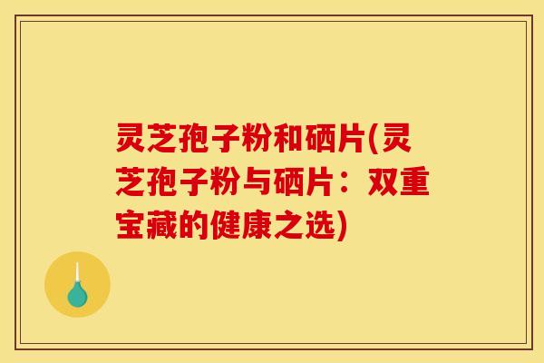 灵芝孢子粉和硒片(灵芝孢子粉与硒片:双重宝藏的健康之选) 灵芝孢子粉和硒片(灵芝孢子粉与硒片:双重宝藏的健康之选)