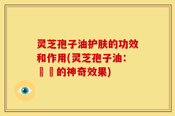 灵芝孢子油护肤的功效和作用(灵芝孢子油:護膚的神奇效果) 灵芝孢子油护肤的功效和作用(灵芝孢子油:護膚的神奇效果)