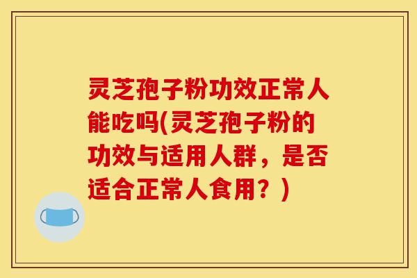 灵芝孢子粉功效正常人能吃吗(灵芝孢子粉的功效与适用人群,是否适合正常人食用?) 灵芝孢子粉功效正常人能吃吗(灵芝孢子粉的功效与适用人群,是否适合正常人食用?)