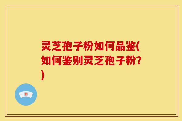 灵芝孢子粉如何品鉴(如何鉴别灵芝孢子粉?) 灵芝孢子粉如何品鉴(如何鉴别灵芝孢子粉?)