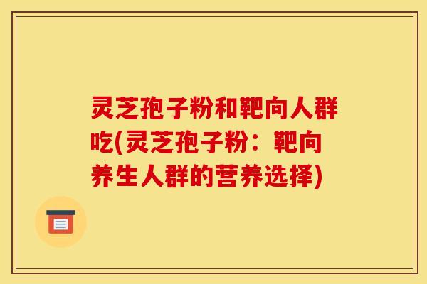 灵芝孢子粉和靶向人群吃(灵芝孢子粉:靶向养生人群的营养选择) 灵芝孢子粉和靶向人群吃(灵芝孢子粉:靶向养生人群的营养选择)