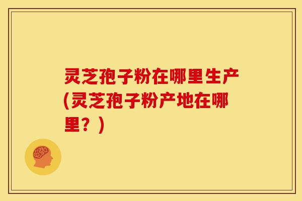 灵芝孢子粉在哪里生产(灵芝孢子粉产地在哪里?) 灵芝孢子粉在哪里生产(灵芝孢子粉产地在哪里?)