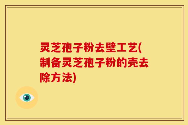 灵芝孢子粉去壁工艺(制备灵芝孢子粉的壳去除方法) 灵芝孢子粉去壁工艺(制备灵芝孢子粉的壳去除方法)