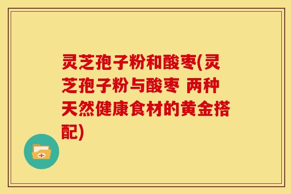 灵芝孢子粉和酸枣(灵芝孢子粉与酸枣 两种天然健康食材的黄金搭配) 灵芝孢子粉和酸枣(灵芝孢子粉与酸枣 两种天然健康食材的黄金搭配)