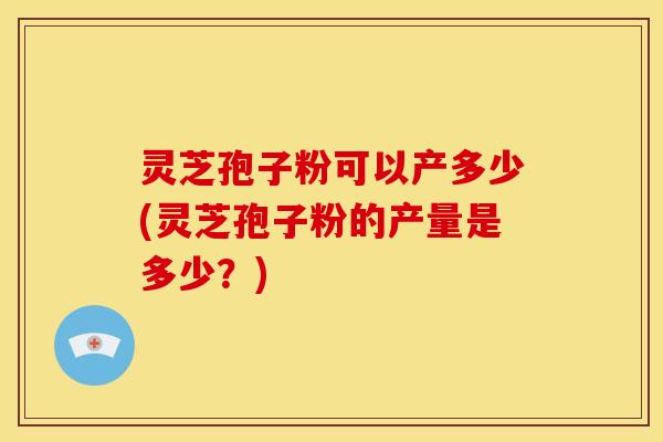 灵芝孢子粉可以产多少(灵芝孢子粉的产量是多少?) 灵芝孢子粉可以产多少(灵芝孢子粉的产量是多少?)