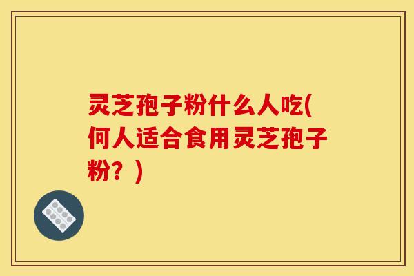 灵芝孢子粉什么人吃(何人适合食用灵芝孢子粉?) 灵芝孢子粉什么人吃(何人适合食用灵芝孢子粉?)