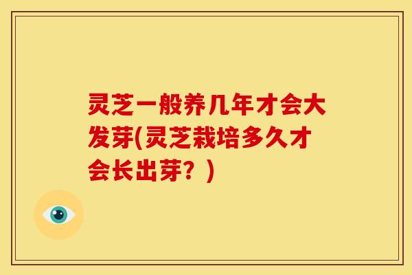 灵芝一般养几年才会大发芽(灵芝栽培多久才会长出芽？)