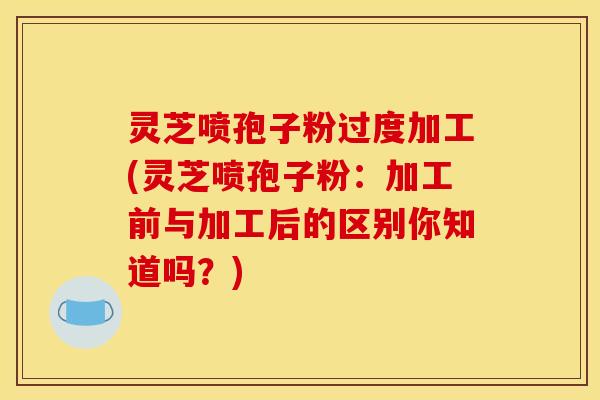 灵芝喷孢子粉过度加工(灵芝喷孢子粉：加工前与加工后的区别你知道吗？)