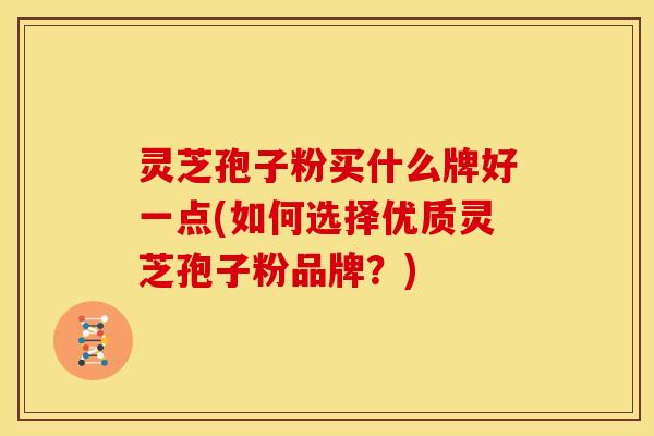 灵芝孢子粉买什么牌好一点(如何选择优质灵芝孢子粉品牌?) 灵芝孢子粉买什么牌好一点(如何选择优质灵芝孢子粉品牌?)