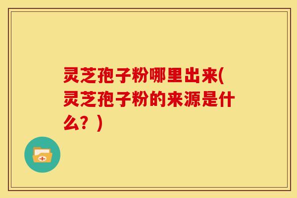 灵芝孢子粉哪里出来(灵芝孢子粉的来源是什么?) 灵芝孢子粉哪里出来(灵芝孢子粉的来源是什么?)