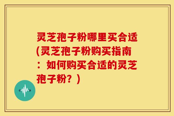 灵芝孢子粉哪里买合适(灵芝孢子粉购买指南:如何购买合适的灵芝孢子粉?) 灵芝孢子粉哪里买合适(灵芝孢子粉购买指南:如何购买合适的灵芝孢子粉?)