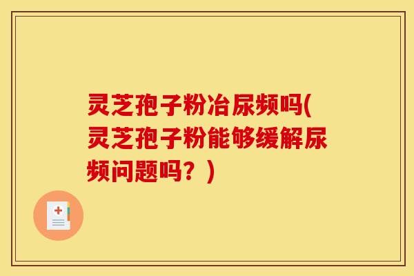 灵芝孢子粉冶尿频吗(灵芝孢子粉能够缓解尿频问题吗?) 灵芝孢子粉冶尿频吗(灵芝孢子粉能够缓解尿频问题吗?)