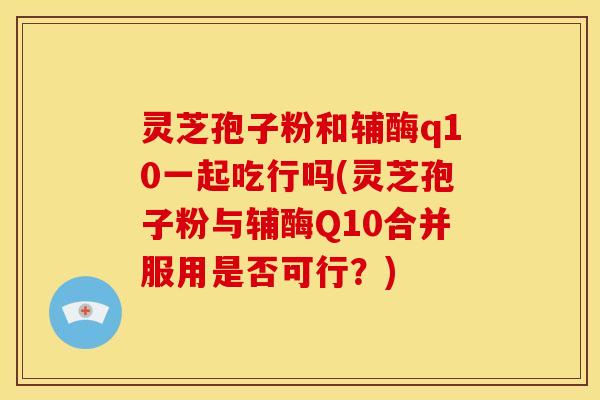 灵芝孢子粉和辅酶q10一起吃行吗(灵芝孢子粉与辅酶Q10合并服用是否可行？)