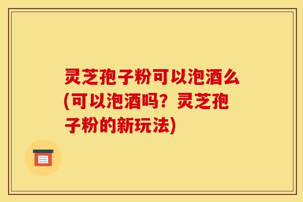 灵芝孢子粉可以泡酒么(可以泡酒吗？灵芝孢子粉的新玩法)