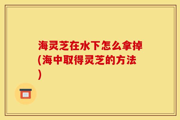 海灵芝在水下怎么拿掉(海中取得灵芝的方法) 海灵芝在水下怎么拿掉(海中取得灵芝的方法)