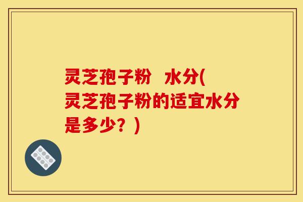 灵芝孢子粉  水分(灵芝孢子粉的适宜水分是多少？)