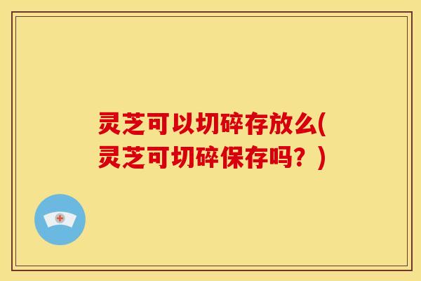 灵芝可以切碎存放么(灵芝可切碎保存吗？)