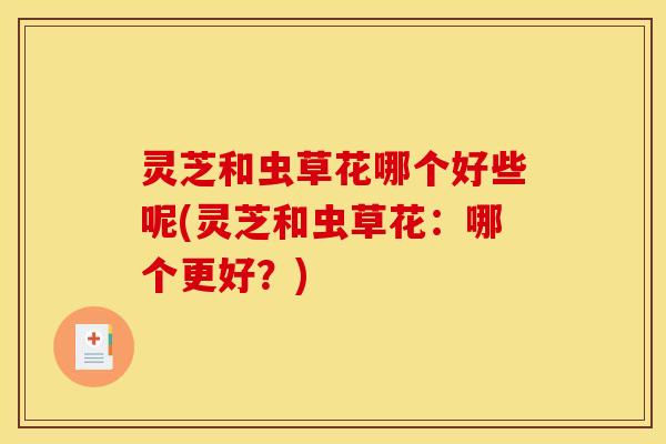 灵芝和虫草花哪个好些呢(灵芝和虫草花:哪个更好?) 灵芝和虫草花哪个好些呢(灵芝和虫草花:哪个更好?)