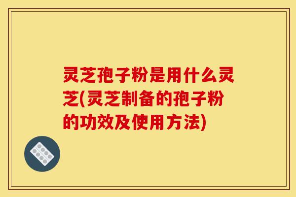 灵芝孢子粉是用什么灵芝(灵芝制备的孢子粉的功效及使用方法) 灵芝孢子粉是用什么灵芝(灵芝制备的孢子粉的功效及使用方法)