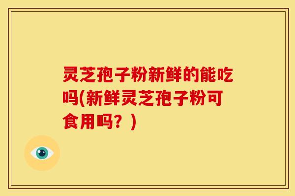 灵芝孢子粉新鲜的能吃吗(新鲜灵芝孢子粉可食用吗?) 灵芝孢子粉新鲜的能吃吗(新鲜灵芝孢子粉可食用吗?)