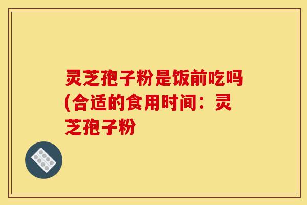灵芝孢子粉是饭前吃吗(合适的食用时间：灵芝孢子粉