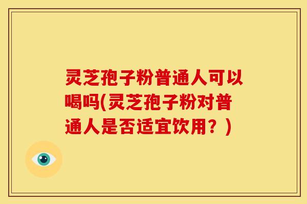 灵芝孢子粉普通人可以喝吗(灵芝孢子粉对普通人是否适宜饮用?) 灵芝孢子粉普通人可以喝吗(灵芝孢子粉对普通人是否适宜饮用?)