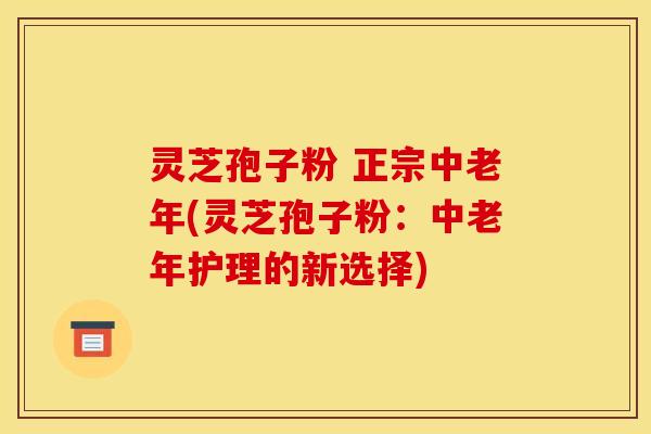 灵芝孢子粉 正宗中老年(灵芝孢子粉:中老年护理的新选择) 灵芝孢子粉 正宗中老年(灵芝孢子粉:中老年护理的新选择)