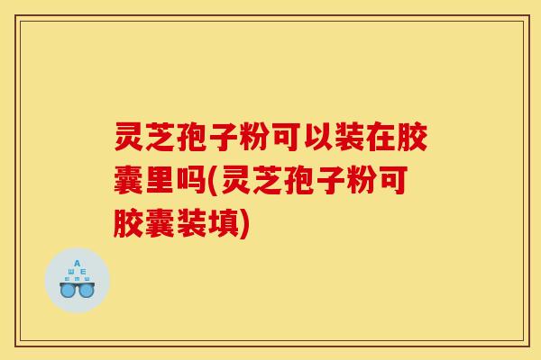 灵芝孢子粉可以装在胶囊里吗(灵芝孢子粉可胶囊装填)