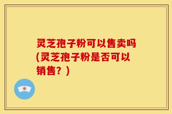 灵芝孢子粉可以售卖吗(灵芝孢子粉是否可以销售?) 灵芝孢子粉可以售卖吗(灵芝孢子粉是否可以销售?)