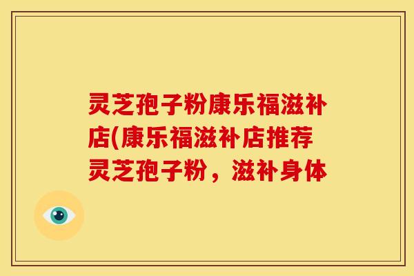 灵芝孢子粉康乐福滋补店(康乐福滋补店推荐灵芝孢子粉,滋补身体 灵芝孢子粉康乐福滋补店(康乐福滋补店推荐灵芝孢子粉,滋补身体