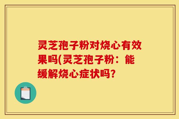 灵芝孢子粉对烧心有效果吗(灵芝孢子粉:能缓解烧心症状吗? 灵芝孢子粉对烧心有效果吗(灵芝孢子粉:能缓解烧心症状吗?
