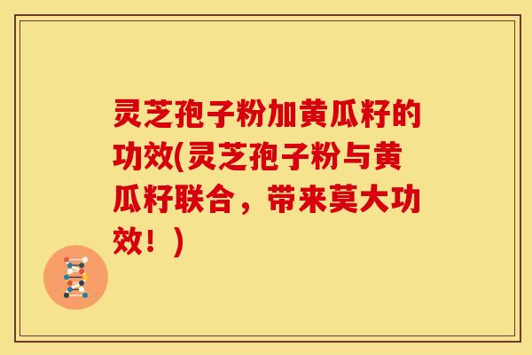 灵芝孢子粉加黄瓜籽的功效(灵芝孢子粉与黄瓜籽联合,带来莫大功效!) 灵芝孢子粉加黄瓜籽的功效(灵芝孢子粉与黄瓜籽联合,带来莫大功效!)
