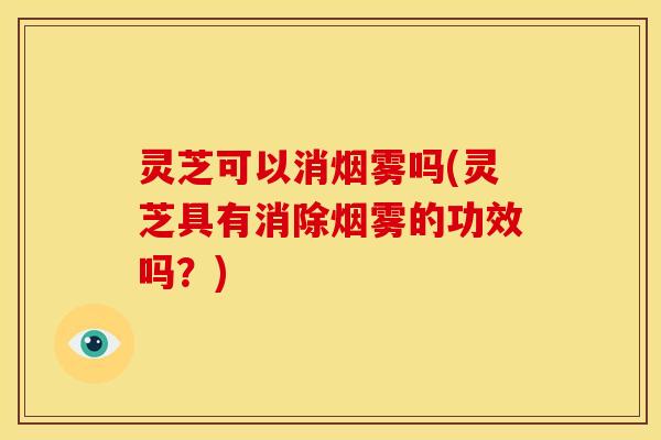 灵芝可以消烟雾吗(灵芝具有消除烟雾的功效吗?) 灵芝可以消烟雾吗(灵芝具有消除烟雾的功效吗?)