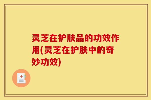 灵芝在护肤品的功效作用(灵芝在护肤中的奇妙功效) 灵芝在护肤品的功效作用(灵芝在护肤中的奇妙功效)