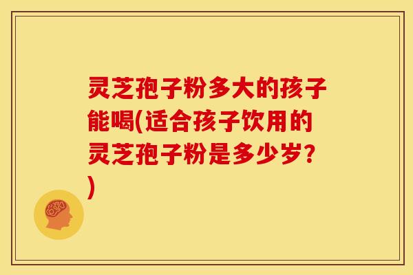 灵芝孢子粉多大的孩子能喝(适合孩子饮用的灵芝孢子粉是多少岁?) 灵芝孢子粉多大的孩子能喝(适合孩子饮用的灵芝孢子粉是多少岁?)