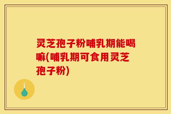 灵芝孢子粉哺乳期能喝嘛(哺乳期可食用灵芝孢子粉)