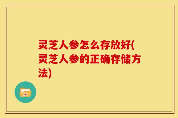 灵芝人参怎么存放好(灵芝人参的正确存储方法)