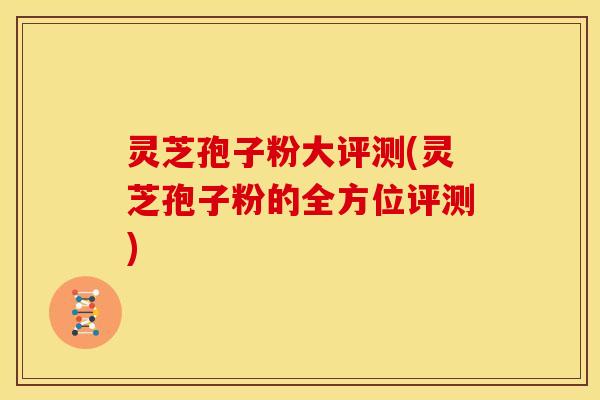灵芝孢子粉大评测(灵芝孢子粉的全方位评测) 灵芝孢子粉大评测(灵芝孢子粉的全方位评测)