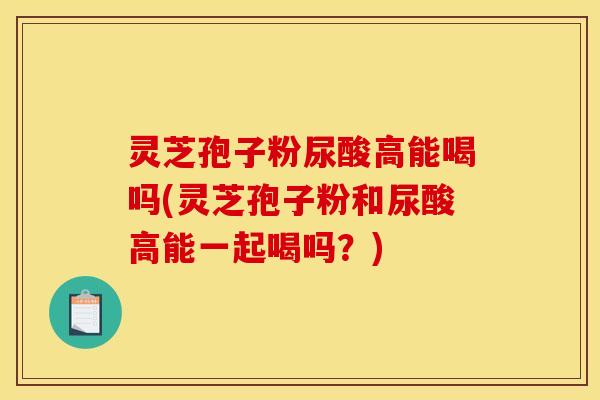 灵芝孢子粉尿酸高能喝吗(灵芝孢子粉和尿酸高能一起喝吗?) 灵芝孢子粉尿酸高能喝吗(灵芝孢子粉和尿酸高能一起喝吗?)