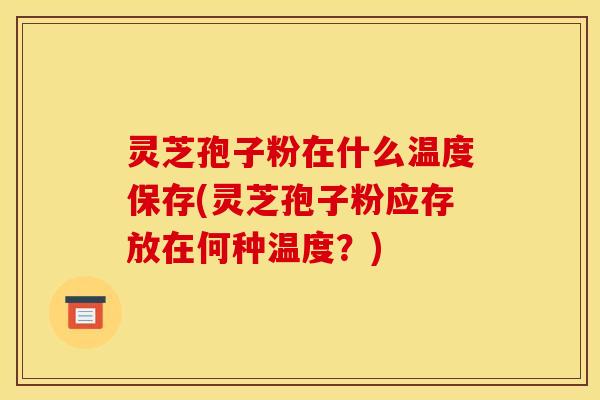 灵芝孢子粉在什么温度保存(灵芝孢子粉应存放在何种温度?) 灵芝孢子粉在什么温度保存(灵芝孢子粉应存放在何种温度?)