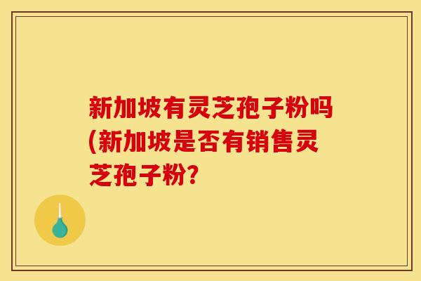 新加坡有灵芝孢子粉吗(新加坡是否有销售灵芝孢子粉? 新加坡有灵芝孢子粉吗(新加坡是否有销售灵芝孢子粉?