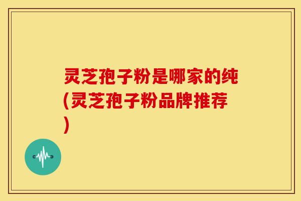 灵芝孢子粉是哪家的纯(灵芝孢子粉品牌推荐) 灵芝孢子粉是哪家的纯(灵芝孢子粉品牌推荐)