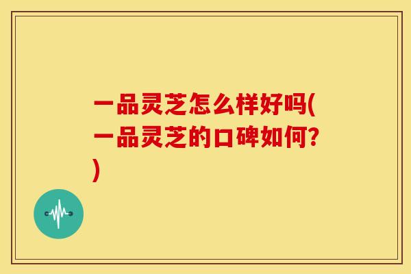 一品灵芝怎么样好吗(一品灵芝的口碑如何?) 一品灵芝怎么样好吗(一品灵芝的口碑如何?)