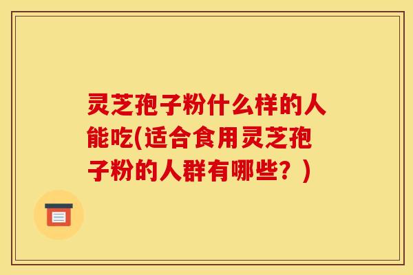 灵芝孢子粉什么样的人能吃(适合食用灵芝孢子粉的人群有哪些?) 灵芝孢子粉什么样的人能吃(适合食用灵芝孢子粉的人群有哪些?)
