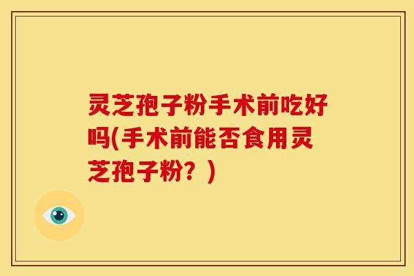 灵芝孢子粉手术前吃好吗(手术前能否食用灵芝孢子粉？)