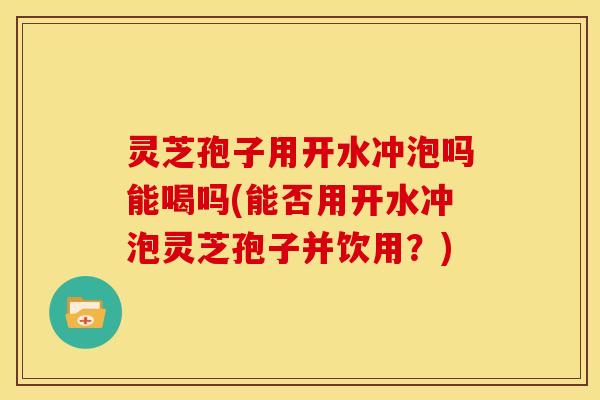 灵芝孢子用开水冲泡吗能喝吗(能否用开水冲泡灵芝孢子并饮用？)