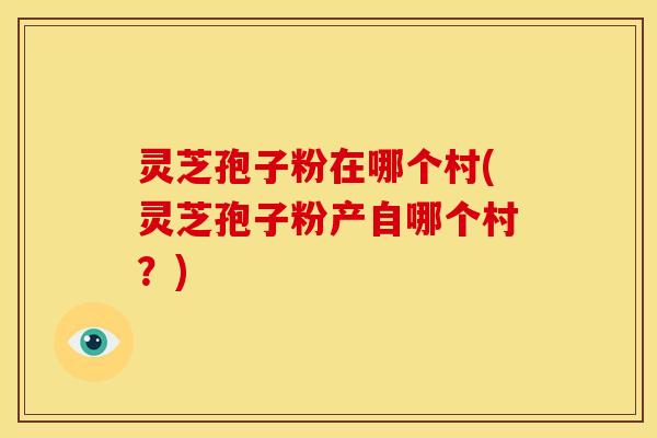 灵芝孢子粉在哪个村(灵芝孢子粉产自哪个村?) 灵芝孢子粉在哪个村(灵芝孢子粉产自哪个村?)