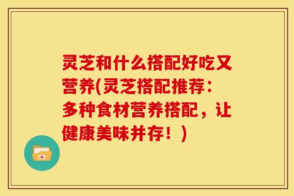 灵芝和什么搭配好吃又营养(灵芝搭配推荐:多种食材营养搭配,让健康美味并存!) 灵芝和什么搭配好吃又营养(灵芝搭配推荐:多种食材营养搭配,让健康美味并存!)