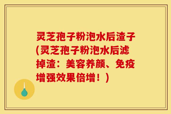 灵芝孢子粉泡水后渣子(灵芝孢子粉泡水后滤掉渣:美容养颜、免疫增强效果倍增!) 灵芝孢子粉泡水后渣子(灵芝孢子粉泡水后滤掉渣:美容养颜、免疫增强效果倍增!)